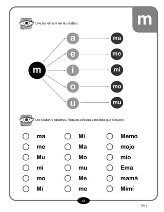 17
Une las letras y lee las sílabas: m
Lee sílabas y palabras. Pinta los círculos a medida que lo haces:
ma Mi Memo
me Ma mojo
Mu Mo mío
mi mu Ema
mo Me mamá
Mi me Mimí
m
a
e
i
o
u
ma
me
mi
mo
mu
Día 1
 