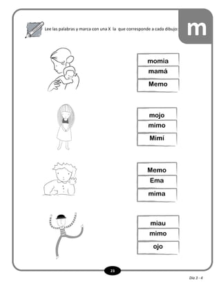 23
Lee las palabras y marca con una X la que corresponde a cada dibujo:
m
momia
mamá
Memo
mojo
mimo
Mimí
Memo
Ema
mima
miau
mimo
ojo
Día 3 - 4
 