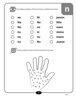 29
Encierra todas las letras /n/ que encuentres en la mano:
nLee sílabas y palabras. Pinta los círculos a medida que lo haces:
ne Ni jamón
Na Ne Nilo
No no maní
nu ni mono
no nu mano
na Nu Juana
N
N
Día 1
 
