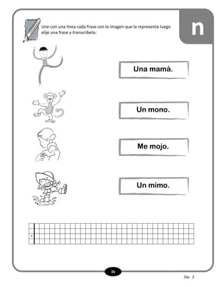 35
x
nUne con una línea cada frase con la imagen que la representa luego
elije una frase y transcríbela:
Una mamá.
Un mono.
Me mojo.
Un mimo.
Día 3
 