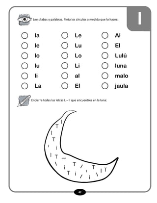 42
l
Encierra todas las letras L – l que encuentres en la luna:
Lee sílabas y palabras. Pinta los círculos a medida que lo haces:
la Le Al
le Lu El
lo Lo Lulú
lu Li luna
li al malo
La El jaula
L
L
 