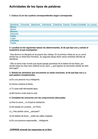 Actividades de los tipos de palabras 
1. Coloca (X) en los cuadros correspondientes según corresponda: 
Nombres Concreto Abstracto Individual Colectivo Común Propio Contable No contable 
Álamo 
David 
Rebaño 
Alameda 
Vajilla 
Lugar 
Limpieza 
Fiesta 
2. Localiza en los siguientes textos los determinantes, di de qué tipo son y señala el 
sustantivo al que acompañan: 
- Ese alumno ha dibujado en la pizarra dos viñetas. En la primera viñeta se ve un corral 
donde hay un árbol bien frondoso. Su segundo dibujo tiene varios símbolos difíciles de 
identificar. 
- Ella no tenía más mundo que aquel paisaje grandioso de la ladera de los lobos, por 
donde todos los días veía meterse el sol, pero, ¿ qué lugares se escondían detrás de todo 
ese lugar? 
3. Señala los adverbios que encuentres en estas oraciones, di de qué tipo son y a 
qué palabra complementan. 
a) Es una persona muy inteligente. 
b) Iremos mañana la fiesta. 
c) Tu casa está demasiado lejos 
d) Allí hemos vivido toda la vida. 
4. Completa las oraciones con las conjunciones adecuadas: 
a) Hice la cama _ no limpié la habitación. 
b) He estado en Londres _ en París. 
c) ¿ Has pedido carne _ pescado? 
d) Ha debido de llover _ están las calles mojadas. 
e) Es una persona responsable inteligente. 
.CORRIGE mirando las respue stas en el libro 
