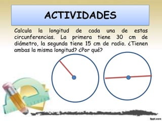 ACTIVIDADES
Calcula la longitud de cada una de estas
circunferencias. La primera tiene 30 cm de
diámetro, la segunda tiene 15 cm de radio. ¿Tienen
ambas la misma longitud? ¿Por qué?
 