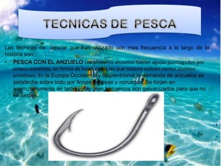 Las técnicas de pescar que han utilizado con mas frecuencia a lo largo de la
historia son:
• PESCA CON EL ANZUELO Los primeros anzuelos fueron agujas puntiagudas por
ambos extremos, en forma de huso, como las que todavía utilizan ciertos pueblos
primitivos. En la Europa Occidental y Septentrional la demanda de anzuelos es
satisfecha sobre todo por firmas inglesas y noruegas. Se forjan en
acero, raramente en latón y con gran frecuencia son galvanizados para que no
se oxiden.

 