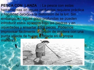 PESCA CON LANZA : La pesca con estas
herramientas en aguas profundas requiere práctica
y habilidad debido a la distorsión de la luz. Sin
embargo, en aguas poco profundas se pueden
introducir estos aparejos bajo las piedras y en
oquedades y ensartar a los peces .Podemos
improvisar fácilmente un arpón de madera con una
punta afilada de hueso o tallada en la propia
madera.

 