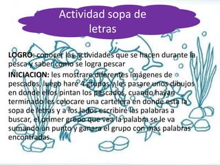 Actividad sopa de
letras
LOGRO: conocer las actividades que se hacen durante la
pesca y saber como se logra pescar
INICIACION: les mostrare diferentes imágenes de
pescados, luego hare 4 grupos y les pasare unos dibujos
en donde ellos pintan los pescados, cuando hayan
terminado les colocare una cartelera en donde esta la
sopa de letras y a los lados escribiré las palabras a
buscar, el primer grupo que vea la palabra se le va
sumando un punto y ganara el grupo con mas palabras
encontradas.

 