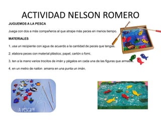 ACTIVIDAD NELSON ROMERO
JUGUEMOS A LA PESCA

Juega con dos a más compañeros al que atrape más peces en menos tiempo.
MATERIALES
1. usa un recipiente con agua de acuerdo a la cantidad de peces que tengas.
2. elabora peces con material plástico, papel, cartón o fomi.
3. ten a la mano varios trocitos de imán y pégalos en cada una de las figuras que armaste.
4. en un metro de nailon amarra en una punta un imán.

 
