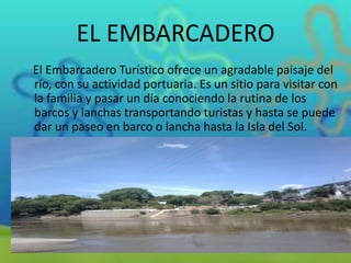 EL EMBARCADERO
El Embarcadero Turístico ofrece un agradable paisaje del
río, con su actividad portuaria. Es un sitio para visitar con
la familia y pasar un día conociendo la rutina de los
barcos y lanchas transportando turistas y hasta se puede
dar un paseo en barco o lancha hasta la Isla del Sol.

 