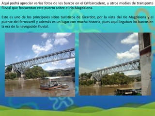 Aquí podrá apreciar varias fotos de los barcos en el Embarcadero, y otros medios de transporte
fluvial que frecuentan este puerto sobre el río Magdalena.
Este es uno de los principales sitios turísticos de Girardot, por la vista del río Magdalena y el
puente del ferrocarril y además es un lugar con mucha historia, pues aquí llegaban los barcos en
la era de la navegación fluvial.

 