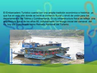 El Embarcadero Turístico cuenta con una amplia tradición económica e histórica ya
que fue en este sitio donde se inició el comercio fluvial y sirvió de unión para los
departamentos del Tolima y Cundinamarca. En su infraestructura física se refleja una
arquitectura típica de los años 60, culturalmente fue testigo inicial del carnaval del
río, hoy día posicionado como Reinado Nacional del Turismo.

 