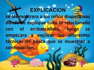 EXPLICACION
se les mostrara a los niños diapositivas
donde se explique todo lo relacionado
con el embarcadero, luego se
empezara a explicar las diferentes
técnicas de pesca que se muestran a
continuacion.

 