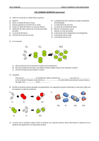 IES EL RINCÓN FÍSICA Y QUÍMICA 3 ESO (2015/2016)
LOS CAMBIOS QUÍMICOS (ejercicios)
1) Indica si se trata de un cambio físico o químico
a) Respirar
b) Hacer un batido de leche y frutas
c) Quemar gasolina en el motor de un coche
d) Fundir un cubito de hielo en un vaso de refresco
e) Obtención de cobre a partir de un mineral de óxido
de cobre
f) La corrosión del hierro
g) La fusión de la cera de una vela
h) La desaparición de un perfume cuando el recipiente
está destapado
i) La maduración de una fruta
j) La rotura de una botella de vidrio
k) Mezclar mantequilla y azúcar
l) Quemar un trozo de carbón
m) La formación de las estalactitas y las estalagmitas
n) La formación de las nubes
o) La formación del arco iris
2) En la reacción:
a) ¿Qué sustancias son los reactivos? ¿cuáles son los productos?
b) Para que suceda esta reacción, ¿ha debido romperse algún enlace en los reactivos? ¿cuáles?
c) ¿Se han formado nuevos enlaces? ¿cuáles?
3) Completa:
Para que los ........................... se transformen, deben romperse los ....................... que unen sus .........................
en las moléculas. Después, estos átomos se ............................... de modo distinto para formar nuevos enlaces y
dar lugar a las ........................ de los .........................
4) Escribe la ecuación química ajustada correspondiente a los siguientes procesos indicando en cada caso cuáles son
los reactivos y cuáles los productos:
a) c)
b)
5) La teoría de las colisiones explica cómo se produce una reacción química. Busca información y expresa con tus
palabras esta explicación y en qué puntos se basa.
H2 Cl2 HCl
H2 O2 H20
N2 H2 NH3
CH4 O2 CO2 H20
 