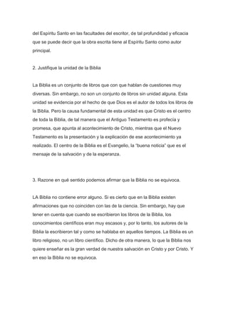 del Espíritu Santo en las facultades del escritor, de tal profundidad y eficacia
que se puede decir que la obra escrita tiene al Espíritu Santo como autor
principal.

2. Justifique la unidad de la Biblia

La Biblia es un conjunto de libros que con que hablan de cuestiones muy
diversas. Sin embargo, no son un conjunto de libros sin unidad alguna. Esta
unidad se evidencia por el hecho de que Dios es el autor de todos los libros de
la Biblia. Pero la causa fundamental de esta unidad es que Cristo es el centro
de toda la Biblia, de tal manera que el Antiguo Testamento es profecía y
promesa, que apunta al acontecimiento de Cristo, mientras que el Nuevo
Testamento es la presentación y la explicación de ese acontecimiento ya
realizado. El centro de la Biblia es el Evangelio, la “buena noticia” que es el
mensaje de la salvación y de la esperanza.

3. Razone en qué sentido podemos afirmar que la Biblia no se equivoca.

LA Biblia no contiene error alguno. Si es cierto que en la Biblia existen
afirmaciones que no coinciden con las de la ciencia. Sin embargo, hay que
tener en cuenta que cuando se escribieron los libros de la Biblia, los
conocimientos científicos eran muy escasos y, por lo tanto, los autores de la
Biblia la escribieron tal y como se hablaba en aquellos tiempos. La Biblia es un
libro religioso, no un libro científico. Dicho de otra manera, lo que la Biblia nos
quiere enseñar es la gran verdad de nuestra salvación en Cristo y por Cristo. Y
en eso la Biblia no se equivoca.

 