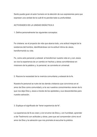 Santo puede guiar al autor humano en la elección de sus expresiones para que
expresen una verdad de la cuál él no percibe toda su profundidad.

ACTIVIDADES DE LA UNIDAD DIDÁCTICA 6

1. Defina personalmente los siguientes conceptos:

Fe cristiana: es el proyecto de vida que abarca todo, una actitud integral de la
existencia del hombre, identificándose con la actitud íntima de Jesús,
transformando su vida.

Fe, como acto personal y eclesial: al transformar nuestra vida en y con Jesús
se vive la experiencia de un cambio en hechos y obras convirtiéndose en
misionero de la palabra y, lo personal, se convierte en universal.

2. Razone la necesidad de la vivencia comunitaria y eclesial de la fe.

Nuestra fe personal se nutre de los demás cristianos que convivimos en el
amor de Dios como comunidad y a la vez nuestros conocimientos vienen de lo
que nos dejo Dios y Jesús a través de los apóstoles y sus descendientes para
nuestra salvación.

3. Explique el significado de “tener experiencia de fe”.

La experiencia de fe es creer y vivir el amor de Dios y, con humildad, aprender
a dar Testimonio con actitudes y obras, para que así comprendan cómo es el
amor de Dios y la salvación que nos promete al escuchar la prédica.

 