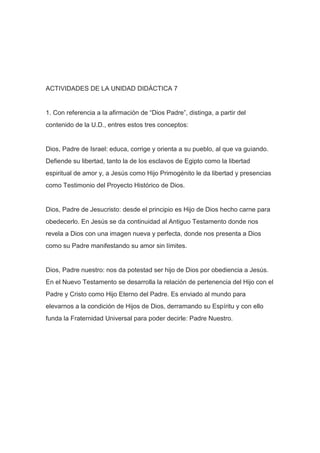 ACTIVIDADES DE LA UNIDAD DIDÁCTICA 7

1. Con referencia a la afirmación de “Dios Padre”, distinga, a partir del
contenido de la U.D., entres estos tres conceptos:

Dios, Padre de Israel: educa, corrige y orienta a su pueblo, al que va guiando.
Defiende su libertad, tanto la de los esclavos de Egipto como la libertad
espiritual de amor y, a Jesús como Hijo Primogénito le da libertad y presencias
como Testimonio del Proyecto Histórico de Dios.

Dios, Padre de Jesucristo: desde el principio es Hijo de Dios hecho carne para
obedecerlo. En Jesús se da continuidad al Antiguo Testamento donde nos
revela a Dios con una imagen nueva y perfecta, donde nos presenta a Dios
como su Padre manifestando su amor sin límites.

Dios, Padre nuestro: nos da potestad ser hijo de Dios por obediencia a Jesús.
En el Nuevo Testamento se desarrolla la relación de pertenencia del Hijo con el
Padre y Cristo como Hijo Eterno del Padre. Es enviado al mundo para
elevarnos a la condición de Hijos de Dios, derramando su Espíritu y con ello
funda la Fraternidad Universal para poder decirle: Padre Nuestro.

 