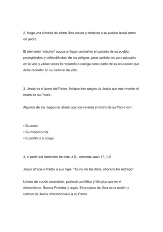 2. Haga una síntesis de cómo Dios educa y conduce a su pueblo Israel como
un padre.

El elemento “afectivo” ocupa un lugar central en el cuidado de su pueblo,
protegiéndolo y defendiéndolo de los peligros; pero también es para educarlo
en la vida y varias veces lo reprende o castiga como parte de su educación que
debe recordar en su caminar de vida.

3. Jesús es el icono del Padre, Indique tres rasgos de Jesús que nos revelen el
rostro de su Padre.

Algunos de los rasgos de Jesús que nos revelan el rostro de su Padre son:

• Su amor.
• Su misericordia.
• El perdona y acoge.

4. A partir del contenido de esta U.D., comente Juan 17, 1-8

Jesús ofrece al Padre a sus hijos: “Tú no me los diste, ahora te los entrego”.

Líneas de acción sacerdotal: pastoral, profética y litúrgica que es el
ofrecimiento. Somos Profetas y reyes. El proyecto de Dios es la misión y
colmen de Jesús ofreciéndoselo a su Padre.

 