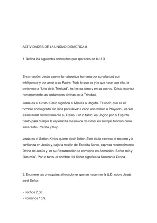 ACTIVIDADES DE LA UNIDAD DIDÁCTICA 8

1. Defina los siguientes conceptos que aparecen en la U.D.

Encarnación: Jesús asume la naturaleza humana por su voluntad con
inteligencia y por amor a su Padre. Todo lo que es y lo que hace con ella, le
pertenece a “Uno de la Trinidad”. Así en su alma y en su cuerpo, Cristo expresa
humanamente las costumbres divinas de la Trinidad.
Jesús es el Cristo: Cristo significa el Mesías o Ungido. Es decir, que es el
hombre consagrado por Dios para llevar a cabo una misión o Proyecto , el cual
es instaurar definitivamente su Reino. Por lo tanto, es Ungido por el Espíritu
Santo para cumplir la esperanza mesiánica de Israel en su triple función como
Sacerdote, Profeta y Rey.

Jesús es el Señor: Kyrios quiere decir Señor. Este título expresa el respeto y la
confianza en Jesús y, bajo la misión del Espíritu Santo, expresa reconocimiento
Divino de Jesús y, en su Resurrección se convierte en Adoración “Señor mío y
Dios mío”. Por lo tanto, el nombre del Señor significa la Soberanía Divina.

2. Enumere las principales afirmaciones que se hacen en la U.D. sobre Jesús
es el Señor.

• Hechos 2,36.
• Romanos 10,9.

 