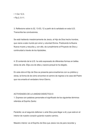 • 1 Cor 12,3.
• Flp.2, 5-11.

3. Reflexione sobre Is 52, 13-53, 12 a partir de lo señalado en esta U.D.
Transcriba las conclusiones.

Se está hablando mesiánicamente de Jesús, el Hijo de Dios hecho hombre,
que viene a este mundo por amor y voluntad Divina. Predicando la Buena
Nueva muere y resucita y, con ello, da cumplimiento al Proyecto de Dios y
continuidad a través de los Apóstoles.

4. El contenido de la U.D. ha sido expresado de diferentes formas en bellas
obras de arte. Elija una de ellas y razone porqué la ha elegido.

En esta obra el Hijo de Dios se presenta para enseñarnos con su prédica y
obras, la forma de de cómo encontrar el camino de regreso a la casa del Padre
que nos enseña el verdadero Amor Eterno.

ACTIVIDADES DE LA UNIDAD DIDÁCTICA 9
1. Exprese con palabras personales el significado de los siguientes términos
referidos al Espíritu Santo:

Paráclito: es el segundo defensor o ante Dios para llegar a él y que está en el
interior de nuestro corazón guiando nuestro camino.

Maestro interior: es el Espíritu de Dios que Jesús nos da para recordar y

 