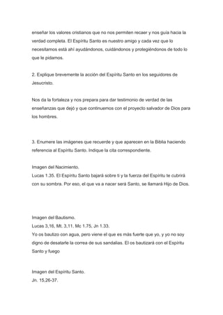 enseñar los valores cristianos que no nos permiten recaer y nos guía hacia la
verdad completa. El Espíritu Santo es nuestro amigo y cada vez que lo
necesitamos está ahí ayudándonos, cuidándonos y protegiéndonos de todo lo
que le pidamos.

2. Explique brevemente la acción del Espíritu Santo en los seguidores de
Jesucristo.

Nos da la fortaleza y nos prepara para dar testimonio de verdad de las
enseñanzas que dejó y que continuemos con el proyecto salvador de Dios para
los hombres.

3. Enumere las imágenes que recuerde y que aparecen en la Biblia haciendo
referencia al Espíritu Santo. Indique la cita correspondiente.

Imagen del Nacimiento.
Lucas 1.35. El Espíritu Santo bajará sobre ti y la fuerza del Espíritu te cubrirá
con su sombra. Por eso, el que va a nacer será Santo, se llamará Hijo de Dios.

Imagen del Bautismo.
Lucas 3,16, Mt. 3,11. Mc 1.75, Jn 1.33.
Yo os bautizo con agua, pero viene el que es más fuerte que yo, y yo no soy
digno de desatarle la correa de sus sandalias. El os bautizará con el Espíritu
Santo y fuego

Imagen del Espíritu Santo.
Jn. 15,26-37.

 