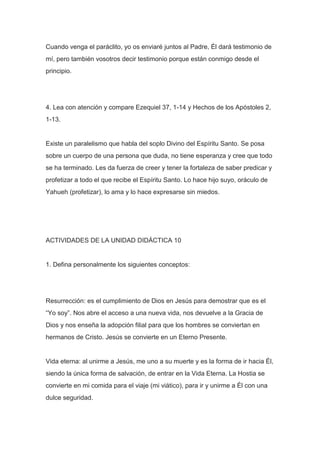 Cuando venga el paráclito, yo os enviaré juntos al Padre, Él dará testimonio de
mí, pero también vosotros decir testimonio porque están conmigo desde el
principio.

4. Lea con atención y compare Ezequiel 37, 1-14 y Hechos de los Apóstoles 2,
1-13.

Existe un paralelismo que habla del soplo Divino del Espíritu Santo. Se posa
sobre un cuerpo de una persona que duda, no tiene esperanza y cree que todo
se ha terminado. Les da fuerza de creer y tener la fortaleza de saber predicar y
profetizar a todo el que recibe el Espíritu Santo. Lo hace hijo suyo, oráculo de
Yahueh (profetizar), lo ama y lo hace expresarse sin miedos.

ACTIVIDADES DE LA UNIDAD DIDÁCTICA 10

1. Defina personalmente los siguientes conceptos:

Resurrección: es el cumplimiento de Dios en Jesús para demostrar que es el
“Yo soy”. Nos abre el acceso a una nueva vida, nos devuelve a la Gracia de
Dios y nos enseña la adopción filial para que los hombres se conviertan en
hermanos de Cristo. Jesús se convierte en un Eterno Presente.

Vida eterna: al unirme a Jesús, me uno a su muerte y es la forma de ir hacia Él,
siendo la única forma de salvación, de entrar en la Vida Eterna. La Hostia se
convierte en mi comida para el viaje (mi viático), para ir y unirme a Él con una
dulce seguridad.

 