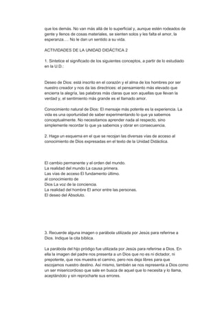 que los demás. No van más allá de lo superficial y, aunque estén rodeados de
gente y llenos de cosas materiales, se sienten solos y les falta el amor, la
esperanza…. No le dan un sentido a su vida.
ACTIVIDADES DE LA UNIDAD DIDÁCTICA 2
1. Sintetice el significado de los siguientes conceptos, a partir de lo estudiado
en la U.D.:

Deseo de Dios: está inscrito en el corazón y el alma de los hombres por ser
nuestro creador y nos da las directrices: el pensamiento más elevado que
encierra la alegría, las palabras más claras que son aquellas que llevan la
verdad y, el sentimiento más grande es el llamado amor.
Conocimiento natural de Dios: El mensaje más potente es la experiencia. La
vida es una oportunidad de saber experimentando lo que ya sabemos
conceptualmente. No necesitamos aprender nada al respecto, sino
simplemente recordar lo que ya sabemos y obrar en consecuencia.
2. Haga un esquema en el que se recojan las diversas vías de acceso al
conocimiento de Dios expresadas en el texto de la Unidad Didáctica.

El cambio permanente y el orden del mundo.
La realidad del mundo La causa primera.
Las vías de acceso El fundamento último.
al conocimiento de
Dios La voz de la conciencia.
La realidad del hombre El amor entre las personas.
El deseo del Absoluto.

3. Recuerde alguna imagen o parábola utilizada por Jesús para referirse a
Dios. Indique la cita bíblica.
La parábola del hijo pródigo fue utilizada por Jesús para referirse a Dios. En
ella la imagen del padre nos presenta a un Dios que no es ni dictador, ni
prepotente, que nos muestra el camino, pero nos deja libres para que
escojamos nuestro destino. Así mismo, también se nos representa a Dios como
un ser misericordioso que sale en busca de aquel que lo necesita y lo llama,
aceptándolo y sin reprocharle sus errores.

 