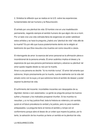 2. Sintetice la reflexión que se realiza en la U.D. sobre las experiencias
fundamentales del ser humano y la Resurrección.

El anhelo por una plenitud de vida: El hombre vive en una insatisfacción
permanente, negando siempre el sentido humano de que algún día va a morir.
Por un lado vive una vida colmada llena de exigencias sin poder satisfacer
estos anhelos y se hace la pregunta ¿habrá una “plenitud de vida” más allá de
la muerte? Es por ello que busca posteriormente dentro de la religión el
testimonio de que Dios resucita a los muertos así como resucitó a Jesús.

El interrogante de amor: la esencia del amor personal es la afirmación plena e
incondicional de la persona amada. El amor auténtico implica el deseo y la
esperanza de que esa persona permanezca siempre y alcance su plenitud: tal
amor queda negado desde su raíz por la muerte.
Amar a una persona es decirle: “tú no morirás nunca”. El amor del amante que
sobrevive, limpio precisamente por la muerte, cuenta realmente con la vida del
amado como con la suya y el que sobrevive tiene el sentido de desear y poder
esperar la plenitud de vida.

El sufrimiento del inocente: incontables inocentes son despojados de su
dignidad, bienes o son asesinados. La gente se pregunta porque los buenos
sufren y fracasan y los malvados prosperan triunfan. Si los muertos no
resucitan, y si no hay justicia final, toda la historia es violencia y sin sentido,
quizá en el futuro prevalezca la verdad y la justicia, pero no para nuestros
antepasados. La pregunta tiene al menos el sentido y rompe con el
conformismo porque abre el deseo de un orden que impere la justicia, por lo
tanto, la salvación de los muertos ya tiene un sentido en la plenitud de vida.

LA RESURRECCIÓN:

 