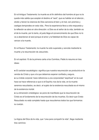 En el Antiguo Testamento: la muerte es el fin definitivo del hombre al que no le
queda más salida que aceptar el destino al “seol”, que es habitar en el silencio ,
olvido y tienen la creencia de Dios sanciona el bien y el mal, con premios y
castigos temporales en esta vida,. Pero la experiencia lleva a otra respuesta y
la reflexión se abre en otra dirección: si Dios es el señor de la vida, también es
el de la muerte, por lo tanto, el justo llega al convencimiento de que Dios no lo
va a abandonar al seol porque el amor y la fidelidad de Dios es capaz de
vencer a la muerte.

En el Nuevo Testamento: la muerte ha sido superada y vencida mediante la
muerte y la resurrección de Jesucristo.

En el capítulo 15 de la primera carta a los Corintios, Pablo lo resume en tres
ideas:

El carácter escatológico: significa que nuestra resurrección se producirá en la
venida de Cristo y que a la que debemos esperar confiada y segura.
La índole corporal: hace referencia a una corporeidad “espiritual” en la cual
hace se hace referencia a que si el Espíritu nos da la vida, en la muerte
seremos resucitados, es decir, el sujeto de la existencia resucitada es el mismo
de la existencia mortal.
La dimensión cristológica: se pone de manifiesto que la resurrección de
Cristo es el fundamento de la resurrección de los muertos. Es decir que Cristo
Resucitado no está completo hasta que resucitemos todos los que formamos
su cuerpo.

La lógica del Dios de la vida, que “crea para compartir la vida”, llega mediante
tres caminos:

 