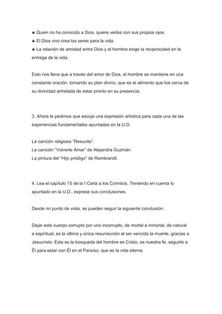 Quien no ha conocido a Dios, quiere verlos con sus propios ojos.
El Dios vivo crea los seres para la vida.
La relación de amistad entre Dios y el hombre exige la reciprocidad en la
entrega de la vida.

Esto nos lleva que a través del amor de Dios, el hombre se mantiene en una
constante oración, tomando su plan divino, que es el alimento que loa cerca de
su divinidad anhelada de estar pronto en su presencia.

3. Ahora le pedimos que escoja una expresión artística para cada una de las
experiencias fundamentales apuntadas en la U.D.

La canción religiosa “Resucito”.
La canción “Volverte Amar” de Alejandra Guzmán.
La pintura del “Hijo pródigo” de Rembrandt.

4. Lea el capítulo 15 de la I Carta a los Corintios. Teniendo en cuenta lo
apuntado en la U.D., exprese sus conclusiones.

Desde mi punto de vista, se pueden seguir la siguiente conclusión:

Dejar este cuerpo corrupto por uno incorrupto, de mortal a inmortal, de natural
a espiritual, es la última y única resurrección al ser vencida la muerte, gracias a
Jesucristo. Esta es la búsqueda del hombre es Cristo, es nuestra fe; seguirlo a
Él para estar con Él en el Paraíso, que es la vida eterna.

 