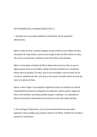 ACTIVIDADES DE LA UNIDAD DIDÁCTICA 11

1. Exprese con sus propias palabras el significado de las siguientes
afirmaciones:

María, madre de Dios: cuando la Iglesia venera a María como Madre de Dios,
recuerda a la mujer pobre y oscura que acogió el plan de Dios sobre su vida y
dio a la luz a Jesucristo, mediador único entre Dios y los hombres.

María, Inmaculada: al hablar de María desde este punto de vista, lo que la
Iglesia quiere decir es que María, desde el primer instante de su existencia,
estuvo libre de pecado. Es decir, que no fue concebida, como el resto de los
humanos, apartada de dios, sino que su ser estuvo envuelto desde el inicio por
amor y la gracia de Dios.

María, madre Virgen: la concepción virginal de Jesús nos habla de la radical
imposibilidad humana de conseguirse la salvación; esta es gracia, regalo de
Dios a los hombres, que éstos pueden acoger o rechazar. La virginidad de
María se encuentra relacionada con el hecho de que sea madre de Dios.

2. En el Antiguo Testamento, a la luz del acontecimiento de Jesucristo,
aparecen varios pasajes que guardan relación con María. Señale tres de ellos y
exprese su significado.

 