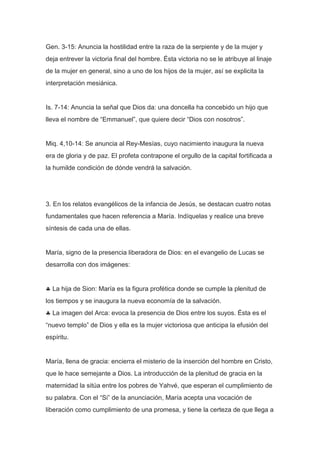 Gen. 3-15: Anuncia la hostilidad entre la raza de la serpiente y de la mujer y
deja entrever la victoria final del hombre. Ésta victoria no se le atribuye al linaje
de la mujer en general, sino a uno de los hijos de la mujer, así se explicita la
interpretación mesiánica.

Is. 7-14: Anuncia la señal que Dios da: una doncella ha concebido un hijo que
lleva el nombre de “Emmanuel”, que quiere decir “Dios con nosotros”.

Miq. 4,10-14: Se anuncia al Rey-Mesías, cuyo nacimiento inaugura la nueva
era de gloria y de paz. El profeta contrapone el orgullo de la capital fortificada a
la humilde condición de dónde vendrá la salvación.

3. En los relatos evangélicos de la infancia de Jesús, se destacan cuatro notas
fundamentales que hacen referencia a María. Indíquelas y realice una breve
síntesis de cada una de ellas.

María, signo de la presencia liberadora de Dios: en el evangelio de Lucas se
desarrolla con dos imágenes:

La hija de Sion: María es la figura profética donde se cumple la plenitud de
los tiempos y se inaugura la nueva economía de la salvación.
La imagen del Arca: evoca la presencia de Dios entre los suyos. Ésta es el
“nuevo templo” de Dios y ella es la mujer victoriosa que anticipa la efusión del
espíritu.

María, llena de gracia: encierra el misterio de la inserción del hombre en Cristo,
que le hace semejante a Dios. La introducción de la plenitud de gracia en la
maternidad la sitúa entre los pobres de Yahvé, que esperan el cumplimiento de
su palabra. Con el “Si” de la anunciación, María acepta una vocación de
liberación como cumplimiento de una promesa, y tiene la certeza de que llega a

 