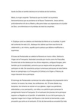 través de Dios el cambio decisivo en la historia de los hombres.

María, la mujer creyente: “Dichosa la que ha creído” es la primera
bienaventuranza que se proclama en el Nuevo Testamento. Jesús admira
profundamente la fe de su Madre y ella pone todas sus esperanzas en el poder
de Dios, convirtiéndose en el prototipo de todo los creyentes.

4. Explique como se celebra una festividad de María en su localidad. A partir
del contenido de esta U.D., destaque los valores que tiene esa forma de
celebración y, así mismo, aquello que le parece que debiera modificarse o
suprimirse.

El lunes de Pentecostés se celebra la Romería en honor a Ntra. Señora la
Virgen de la Franqueira, festividad conocida por mucho como As Pascuillas.
Durante todo el día destaca por los oficios religiosos y antiguas liturgias, pero
también por la complicidad y armonía que se respira entre las gentes que
participan en ella. Se caracteriza porque numerosas parroquias de toda Galicia
llevan en peregrinaje a La Franqueira (A Cañiza) a la Virgen o Patrono de
mayor devoción de su parroquia.

El domingo de Pentecostés comienzan los actos religiosos de preparación de la
romería: la novena, las misas, las confesiones, etc. El lunes desde muy
temprano, los romeros se reúnen en sus iglesias, cogen sus pendones,
estandartes y cruz parroquial y, con ellos a su patrón/a para comenzar la
peregrinación hacia la Franqueira. En el santuario los jóvenes de la parroquia
esperan su llegada con el pendón, el estandarte, la cruz de la parroquia y la
sagrada imagen de la Virgen del Rosario e irán dando la bienvenida a cada
procesión que entra en el santuario. El rito de bienvenida es ancestral Se trata

 