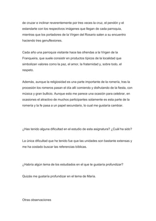 de cruzar e inclinar reverentemente por tres veces la cruz, el pendón y el
estandarte con los respectivos imágenes que llegan de cada parroquia,
mientras que los portadores de la Virgen del Rosario salen a su encuentro
haciendo tres genuflexiones.

Cada año una parroquia visitante hace las ofrendas a la Virgen de la
Franqueira, que suele consistir en productos típicos de la localidad que
simbolizan valores como la paz, el amor, la fraternidad y, sobre todo, el
respeto.

Además, aunque la religiosidad es una parte importante de la romería, tras la
procesión los romeros pasan el día allí comiendo y disfrutando de la fiesta, con
música y gran bullicio. Aunque esto me parece una ocasión para celebrar, en
ocasiones el atractivo de muchos participantes solamente es esta parte de la
romería y la fe pasa a un papel secundario, lo cual me gustaría cambiar.

¿Has tenido alguna dificultad en el estudio de esta asignatura? ¿Cuál ha sido?

La única dificultad que he tenido fue que las unidades son bastante extensas y
me ha costado buscar las referencias bíblicas.

¿Habría algún tema de los estudiados en el que te gustaría profundizar?

Quizás me gustaría profundizar en el tema de María.

Otras observaciones

 