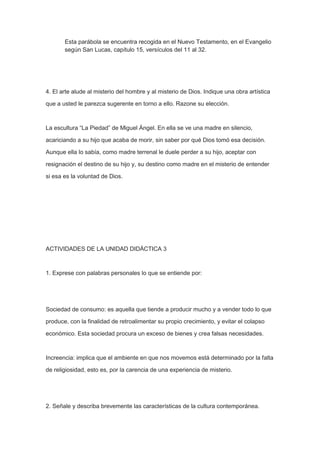 Esta parábola se encuentra recogida en el Nuevo Testamento, en el Evangelio
según San Lucas, capítulo 15, versículos del 11 al 32.

4. El arte alude al misterio del hombre y al misterio de Dios. Indique una obra artística
que a usted le parezca sugerente en torno a ello. Razone su elección.

La escultura “La Piedad” de Miguel Ángel. En ella se ve una madre en silencio,
acariciando a su hijo que acaba de morir, sin saber por qué Dios tomó esa decisión.
Aunque ella lo sabía, como madre terrenal le duele perder a su hijo, aceptar con
resignación el destino de su hijo y, su destino como madre en el misterio de entender
si esa es la voluntad de Dios.

ACTIVIDADES DE LA UNIDAD DIDÁCTICA 3

1. Exprese con palabras personales lo que se entiende por:

Sociedad de consumo: es aquella que tiende a producir mucho y a vender todo lo que
produce, con la finalidad de retroalimentar su propio crecimiento, y evitar el colapso
económico. Esta sociedad procura un exceso de bienes y crea falsas necesidades.

Increencia: implica que el ambiente en que nos movemos está determinado por la falta
de religiosidad, esto es, por la carencia de una experiencia de misterio.

2. Señale y describa brevemente las características de la cultura contemporánea.

 