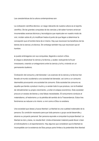 Las características de la cultura contemporánea son:

La civilización científico-técnica: un rasgo relevante de nuestra cultura es el espíritu
científico. De las grandes conquistas de las ciencias y del saber humano arrancan
innumerables avances técnicos y tecnológicos que repercuten en nuestro modo de
vivir, inciden sobre él y lo modifican hasta el punto de que llegan a determinar la
concepción que el hombre tiene de sí mismo. Hay que reconocer los beneficios de los
bienes de la ciencia y la técnica. Sin embargo también hay que reconocer que el
hombre:

puede embriagarse con sus conquistas, llegando a excluir a Dios.
Llegue a absolutizar la ciencia y la técnica, y acabe: excluyendo la fe por
innecesaria, creando un antagonismo entre la ciencia y la fe y viviendo en un
permanente dualismo.

Civilización del consumo y del bienestar: Los avances de la ciencia y la técnica han
llevado al mundo occidental a una sociedad de bienestar, así como a un consumo
desmedido provocando una sociedad de consumo. Esta sociedad de consumo es
aquella que tiende a producir mucho y a vender todo lo que produce, con la finalidad
de retroalimentar su propio crecimiento, y evitar el colapso económico. Esta sociedad
procura un exceso de bienes y crea falsas necesidades. El consumismo conduce al
materialismo, al hedonismo y a la pérdida del sentido de la Trascendencia. Estos tres
fenómenos se reducen a lo mismo: a vivir como si Dios no existiera.

Una sociedad que desea y busca libertad: La libertad es una cualidad inalienable de la
persona. Es condición necesaria para que toda persona o grupo social desarrolle y
alcance su proyecto personal. Ser persona equivale a conquistar la propia libertad. La
libertad es don y tarea, no resulta fácil. Unida al bienestar material puede llevar o bien
al individualismo o al espontaneismo. Hay algunos que consideran que la libertad es
incompatible con la existencia de Dios porque pone límites a la pretendida libre libertad

 