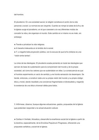 del hombre.

El pluralismo: En una sociedad sacral, la religión constituía el centro de la vida
personal y social. Lo normal era ser creyente. Cuando se rompe la tutela de la fe y de
la Iglesia surge el pluralismo, en el que coexisten a la vez diferentes modos de
concebir la vida y de organizar el mundo. Este cambio en sí mismo no es malo, sin
embargo:

Tiende a privatizar la vida religiosa.
A hacerla irrelevante en el ámbito de lo social.
Y, a negarle toda proyección pública, con la excusa de que la fe cristiana es una
“visión entre tantas”.

La crisis de las ideologías: El pluralismo acaba poniendo en duda las ideologías que
servían de base de sustentación para la comprensión del mundo y de la propia
sociedad, así como los valores que se sustentaban en ellas. La consecuencia es que
el hombre experimenta un vacío de sentido y una honda sensación de desamparo. Se
tiende, entonces, a construir cada uno su propia visión del mundo y su propio código
ético y moral, dando resultado una conciencia fragmentada e individualista y negando
la existencia de una ética universal válida para todos.

3. Infórmese, observe, busque algunas actuaciones, gestos, propuestas de la Iglesia
que pretendan responder a la actual situación cultural.

Caritas in Veritate: Actualiza y desarrolla la enseñanza social de la Iglesia a partir de
la doctrina, especialmente, de la Encíclica Populorum Progressio, ofreciendo una
propuesta caritativa y social de la Iglesia.

 