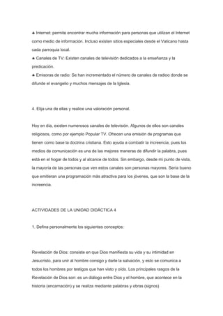 Internet: permite encontrar mucha información para personas que utilizan el Internet
como medio de información. Incluso existen sitios especiales desde el Vaticano hasta
cada parroquia local.
Canales de TV: Existen canales de televisión dedicados a la enseñanza y la
predicación.
Emisoras de radio: Se han incrementado el número de canales de radioo donde se
difunde el evangelio y muchos mensajes de la Iglesia.

4. Elija una de ellas y realice una valoración personal.

Hoy en día, existen numerosos canales de televisión. Algunos de ellos son canales
religiosos, como por ejemplo Popular TV. Ofrecen una emisión de programas que
tienen como base la doctrina cristiana. Esto ayuda a combatir la increencia, pues los
medios de comunicación es una de las mejores maneras de difundir la palabra, pues
está en el hogar de todos y al alcance de todos. Sin embargo, desde mi punto de vista,
la mayoría de las personas que ven estos canales son personas mayores. Sería bueno
que emitieran una programación más atractiva para los jóvenes, que son la base de la
increencia.

ACTIVIDADES DE LA UNIDAD DIDÁCTICA 4

1. Defina personalmente los siguientes conceptos:

Revelación de Dios: consiste en que Dios manifiesta su vida y su intimidad en
Jesucristo, para unir al hombre consigo y darle la salvación, y esto se comunica a
todos los hombres por testigos que han visto y oído. Los principales rasgos de la
Revelación de Dios son: es un diálogo entre Dios y el hombre, que acontece en la
historia (encarnación) y se realiza mediante palabras y obras (signos)

 