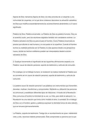 Signos de Dios: llamamos Signos de Dios a la vida concreta de un creyente o una
comunidad de creyentes, en la que otros cristianos descubren la actuación salvadora
de Dios que modifica sorprendentemente los acontecimientos abriéndoles a un nuevo
significado.

Palabra de Dios, Palabra encarnada: La Palabra de Dios es palabra humana: Dios es
el autentico autor, pero los escritores sagrados también son verdaderos autores. La
Palabra salvadora de Dios es para el para el hombre. Como Palabra encarnada es
preciso que afronte lo real humano y no se quede en la superficie. Cuando el hombre
ilumina su realidad profunda con la Palabra, la vida aparece desde una perspectiva
nueva, donde los hechos cotidianos pueden ser interpretados desde la acción
salvadora de Dios.

2. Explique brevemente el significado de las siguientes afirmaciones respecto a la
Palabra: cauce de relación personal, soporte de testimonio y vehículo de comunión.

Por analogía con el diálogo humano, la revelación se realiza mediante la Palabra que
se convierte así en cauce de relación personal, soporte de testimonio y vehículo de
comunión.

La palabra cauce de relación personal: Las palabras son instrumentos que transmiten,
desvelan, implican, transforman y comprometen. Mediante su utilización las personas
se comunican y establecen diferentes tipos de relaciones. A través de la Revelación,
Dios comunica al hombre la intimidad de su ser, su Vida, para darle la salvación. La
Revelación es una relación que toma como modelo el amor, la amistad. En el diálogo
de Dios con el hombre: gestos y palabras expresan la identidad única de esta relación,
que se renueva permanentemente.

La Palabra, soporte de testimonio: Testigo de un acontecimiento es quien, habiéndolo
visto y oído, reconoce haberlo presenciado. Éste compromete su persona con lo que

 