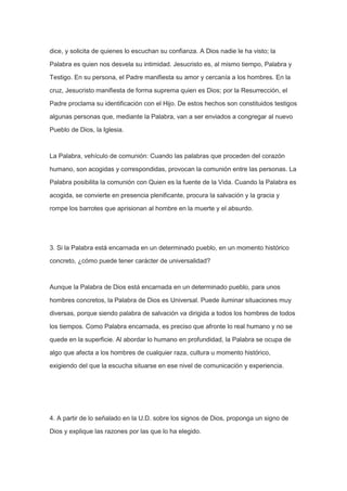 dice, y solicita de quienes lo escuchan su confianza. A Dios nadie le ha visto; la
Palabra es quien nos desvela su intimidad. Jesucristo es, al mismo tiempo, Palabra y
Testigo. En su persona, el Padre manifiesta su amor y cercanía a los hombres. En la
cruz, Jesucristo manifiesta de forma suprema quien es Dios; por la Resurrección, el
Padre proclama su identificación con el Hijo. De estos hechos son constituidos testigos
algunas personas que, mediante la Palabra, van a ser enviados a congregar al nuevo
Pueblo de Dios, la Iglesia.

La Palabra, vehículo de comunión: Cuando las palabras que proceden del corazón
humano, son acogidas y correspondidas, provocan la comunión entre las personas. La
Palabra posibilita la comunión con Quien es la fuente de la Vida. Cuando la Palabra es
acogida, se convierte en presencia plenificante, procura la salvación y la gracia y
rompe los barrotes que aprisionan al hombre en la muerte y el absurdo.

3. Si la Palabra está encarnada en un determinado pueblo, en un momento histórico
concreto, ¿cómo puede tener carácter de universalidad?

Aunque la Palabra de Dios está encarnada en un determinado pueblo, para unos
hombres concretos, la Palabra de Dios es Universal. Puede iluminar situaciones muy
diversas, porque siendo palabra de salvación va dirigida a todos los hombres de todos
los tiempos. Como Palabra encarnada, es preciso que afronte lo real humano y no se
quede en la superficie. Al abordar lo humano en profundidad, la Palabra se ocupa de
algo que afecta a los hombres de cualquier raza, cultura u momento histórico,
exigiendo del que la escucha situarse en ese nivel de comunicación y experiencia.

4. A partir de lo señalado en la U.D. sobre los signos de Dios, proponga un signo de
Dios y explique las razones por las que lo ha elegido.

 