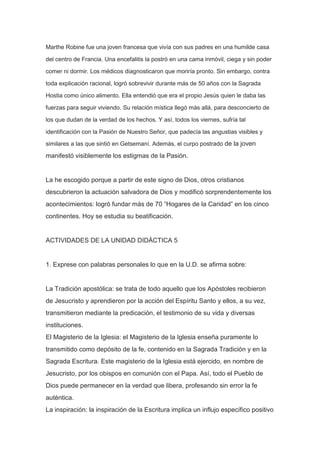 Marthe Robine fue una joven francesa que vivía con sus padres en una humilde casa
del centro de Francia. Una encefalitis la postró en una cama inmóvil, ciega y sin poder
comer ni dormir. Los médicos diagnosticaron que moriría pronto. Sin embargo, contra
toda explicación racional, logró sobrevivir durante más de 50 años con la Sagrada
Hostia como único alimento. Ella entendió que era el propio Jesús quien le daba las
fuerzas para seguir viviendo. Su relación mística llegó más allá, para desconcierto de
los que dudan de la verdad de los hechos. Y así, todos los viernes, sufría tal
identificación con la Pasión de Nuestro Señor, que padecía las angustias visibles y
similares a las que sintió en Getsemaní. Además, el curpo postrado de la joven

manifestó visiblemente los estigmas de la Pasión.

La he escogido porque a partir de este signo de Dios, otros cristianos
descubrieron la actuación salvadora de Dios y modificó sorprendentemente los
acontecimientos: logró fundar más de 70 “Hogares de la Caridad” en los cinco
continentes. Hoy se estudia su beatificación.

ACTIVIDADES DE LA UNIDAD DIDÁCTICA 5

1. Exprese con palabras personales lo que en la U.D. se afirma sobre:

La Tradición apostólica: se trata de todo aquello que los Apóstoles recibieron
de Jesucristo y aprendieron por la acción del Espíritu Santo y ellos, a su vez,
transmitieron mediante la predicación, el testimonio de su vida y diversas
instituciones.
El Magisterio de la Iglesia: el Magisterio de la Iglesia enseña puramente lo
transmitido como depósito de la fe, contenido en la Sagrada Tradición y en la
Sagrada Escritura. Este magisterio de la Iglesia está ejercido, en nombre de
Jesucristo, por los obispos en comunión con el Papa. Así, todo el Pueblo de
Dios puede permanecer en la verdad que libera, profesando sin error la fe
auténtica.
La inspiración: la inspiración de la Escritura implica un influjo específico positivo

 