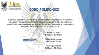 El coro de cámara es un coro misto a cuatro voces, integrado por estudiantes,
egresados y funcionarios, ofrece formación musical por medio de un trabajo
intensivo de tres ensayos por semana, en donde sus integrantes se reúnen por el
gusto de cantar en grupo y por a música coral.
Lunes a Jueves
6:00 pm a 10:00 pm
Taller de formación
6:00 pm a 8:00 pm
Ensayo grupo base
8:00 pm a 10:00 pm
 