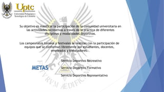 Su objetivo es masificar la participación de la comunidad universitaria en
las actividades recreativas a través de la practica de diferentes
disciplinas y modalidades deportivas.
Los campeonatos torneos y festivales se realizan con la participación de
equipos que se conforman libremente por estudiantes, docentes,
empleados y trabajadores.
Servicio Deportivo Recreativo
Servicio Deportivo Formativo
Servicio Deportivo Representativo
 