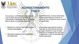 Es el proceso entrenamiento mediante el
cual se desarrollan en el individuo las
capacidades y habilidades físicas necesarias
para la salud y la actividad deportiva
 Específicamente, se busca desarrollar
fuerza (capacidad para moverse en
contra de una resistencia como un peso
o la gravedad),
 Flexibilidad (capacidad de realizar
todo tipo de movimientos buscando
la mayor amplitud, lo que se logra
mediante la elongación de músculos
y ligamentos, junto la movilidad de
las articulaciones)
 Resistencia (realizar actividad física por
tiempos prolongados)
 Velocidad (rapidez en los movimientos
del deportista)
 