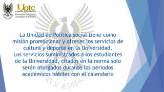 La Unidad de Política social tiene como
misión promocionar y ofrecer los servicios de
cultura y deporte en la Universidad.
Los servicios suministrados a los estudiantes
de la Universidad, citados en la norma solo
serán otorgados durante los periodos
académicos hábiles con el calendario
 