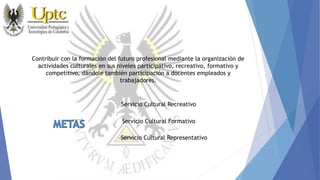 Contribuir con la formación del futuro profesional mediante la organización de
actividades culturales en sus niveles participativo, recreativo, formativo y
competitivo, dándole también participación a docentes empleados y
trabajadores.
Servicio Cultural Recreativo
Servicio Cultural Formativo
Servicio Cultural Representativo
 