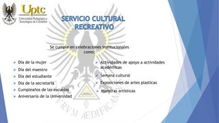 Se cumple en celebraciones institucionales
como:
 Día de la mujer
 Día del maestro
 Día del estudiante
 Día de la secretaria
 Semana cultural
 Muestras artísticas
 Exposiciones de artes plasticas
 Actividades de apoyo a actividades
académicas
 Cumpleaños de las escuelas
 Aniversario de la Universidad
 