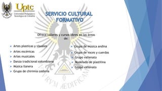 Ofrece talleres y cursos libres en las áreas
de:
 Artes plasticas y visuales
 Artes escénicas
 Artes musicales
 Danza tradicional colombiana
 Grupo vallenato
 Modelado de plastilina
 Música llanera
 Grupo de chirimía costeña
 Grupo de voces y cuerdas
 Grupo de música andina
 Grupo vallenato
 
