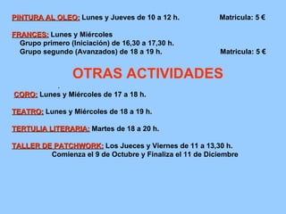 PINTURA AL OLEO:   Lunes y Jueves de 10 a 12 h.  Matricula: 5 € FRANCES:   Lunes y Miércoles Grupo primero (Iniciación) de 16,30 a 17,30 h. Grupo segundo (Avanzados) de 18 a 19 h.  Matricula: 5 € OTRAS ACTIVIDADES . CORO:   Lunes y Miércoles de 17 a 18 h. TEATRO:   Lunes y Miércoles de 18 a 19 h. TERTULIA LITERARIA:   Martes de 18 a 20 h. TALLER DE PATCHWORK:   Los Jueces y Viernes de 11 a 13,30 h. Comienza el 9 de Octubre y Finaliza el 11 de Diciembre 