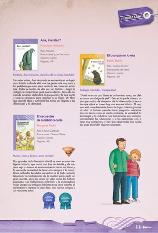 AR     IA
                                                                                                     3ro PRIM




                          Ana, ¿verdad?
                          Francisco Hinojosa
                          País: México
                          Ilustraciones: Juan Gedovius
                                                                                        El oso que no lo era
                          Género: cuento
                          Páginas: 48                                                   Frank Tashlin
                                                                                        País: Estados Unidos
                                                                                        Ilustraciones del autor
                                                                                        Género: cuento
Fantasía, discriminación, derechos de los niños, identidad
                                                                                        Páginas: 60
Sin saber cómo, Ana de pronto se encuentra en un lugar
muy distinto a donde ella vive. La gente viste muy raro y
las palabras que usan para nombrar las cosas son extra-
ñas. Todos se burlan de ella por ser distinta... luego la      Ecología, identidad, discapacidad
obligan a comportarse igual que los demás. Pero ella no
está de acuerdo, defenderá lo que piensa y lo que siente       “Usted no es un oso. Usted es un hombre, tonto, sin afei-
y hará lo necesario para regresar a su hogar. Un libro         tar y con un abrigo de piel”. Esto es lo que le dicen a un
que aborda clara y sutilmente los temas del respeto a las      oso que acaba de despertar de la hibernación y descu-
diferencias y la identidad.                                    bre que sobre su cueva hay una enorme fábrica. El oso,
                                                               que está completamente fuera de lugar, intenta ganarse
                                                               un sitio. La historia permite hacer preguntas relaciona-
                                                               das con temas como el medio ambiente, la sociedad, la
                      El secuestro                             tecnología y la industria. Las ilustraciones son cómicas,
                                                               caricaturizan las situaciones y a los personajes con lí-
                      de la bibliotecaria                      neas muy expresivas, y hay que observarlas con cuida-
                      Margaret Mahy                            do, pues esconden algunas sorpresas.

                      País: Nueva Zelanda
                      Ilustraciones: Quentin Blake
                      Género: cuento
                      Páginas: 48

                                                 PROGRAMA
                                                  NACIONAL
                                                 DE LECTURA
                                                     SEP
                                                     2003
Humor, libros y lectura, amor, amistad

Dos grandes de la literatura infantil se unen en esta inte-
ligente historia, que narra con lujo de detalle y de ma-
nera ágil y amena el enamoramiento hacia los libros y
la creciente necesidad de tener uno siempre a la mano.
Unos malvados bandidos secuestran a la bella señorita
Leburnum, la bibliotecaria de la ciudad, para pedir un
gran rescate, pero las cosas no salen como las habían
planeado. Los malhechores enferman y la encantadora
mujer utiliza sus artilugios bibliotecarios para curarles el
sarampión y regresar a casa ilesa, con nuevos amigos y
un reluciente amor.

                                 Autora
                              Premio Hans      Ilustrador
                                Christian     Premio Hans
                               Andersen         Christian
                                               Andersen




                                                                                                                   11
 