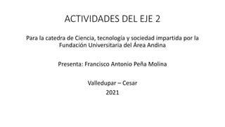 ACTIVIDADES DEL EJE 2
Para la catedra de Ciencia, tecnología y sociedad impartida por la
Fundación Universitaria del Área Andina
Presenta: Francisco Antonio Peña Molina
Valledupar – Cesar
2021
 