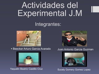 Actividades del
      Experimental J.M
                      Integrantes:



 Beecker Arturo Garcia Avarado   Juan Antonio Garcia Guzman




Yaquelin Beatriz Castillo Cruz    Sucely Gomery Gomez Lopez
 